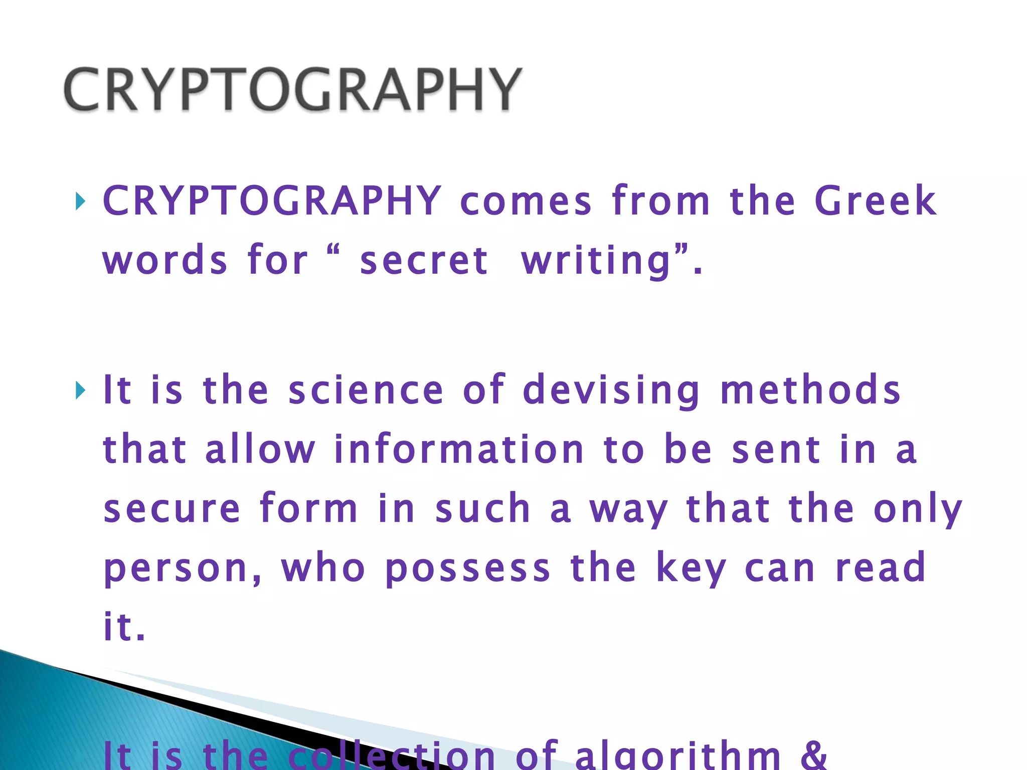 CRYPTOGRAPHY comes from the Greek words for “ secret  writing”. It is the science of devising methods that allow information to be sent in a secure form in such a way that the only person, who possess the key can read it. It is the collection of algorithm & associated procedures for hiding & unhiding information 