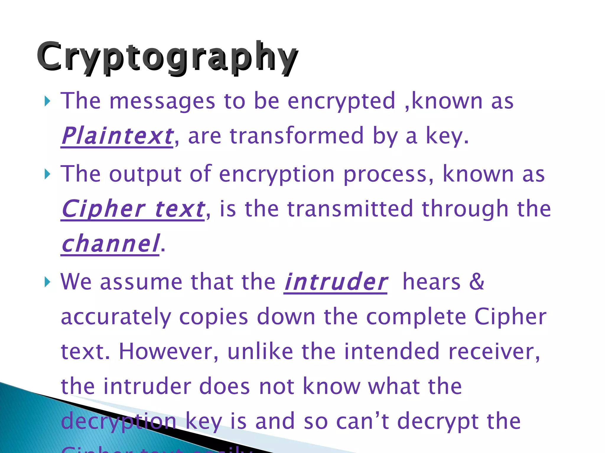 The messages to be encrypted ,known as  Plaintext , are transformed by a key.  The output of encryption process, known as  Cipher text , is the transmitted through the  channel .  We assume that the  intruder   hears & accurately copies down the complete Cipher text. However, unlike the intended receiver, the intruder does not know what the decryption key is and so can’t decrypt the Cipher text easily. Cryptography 