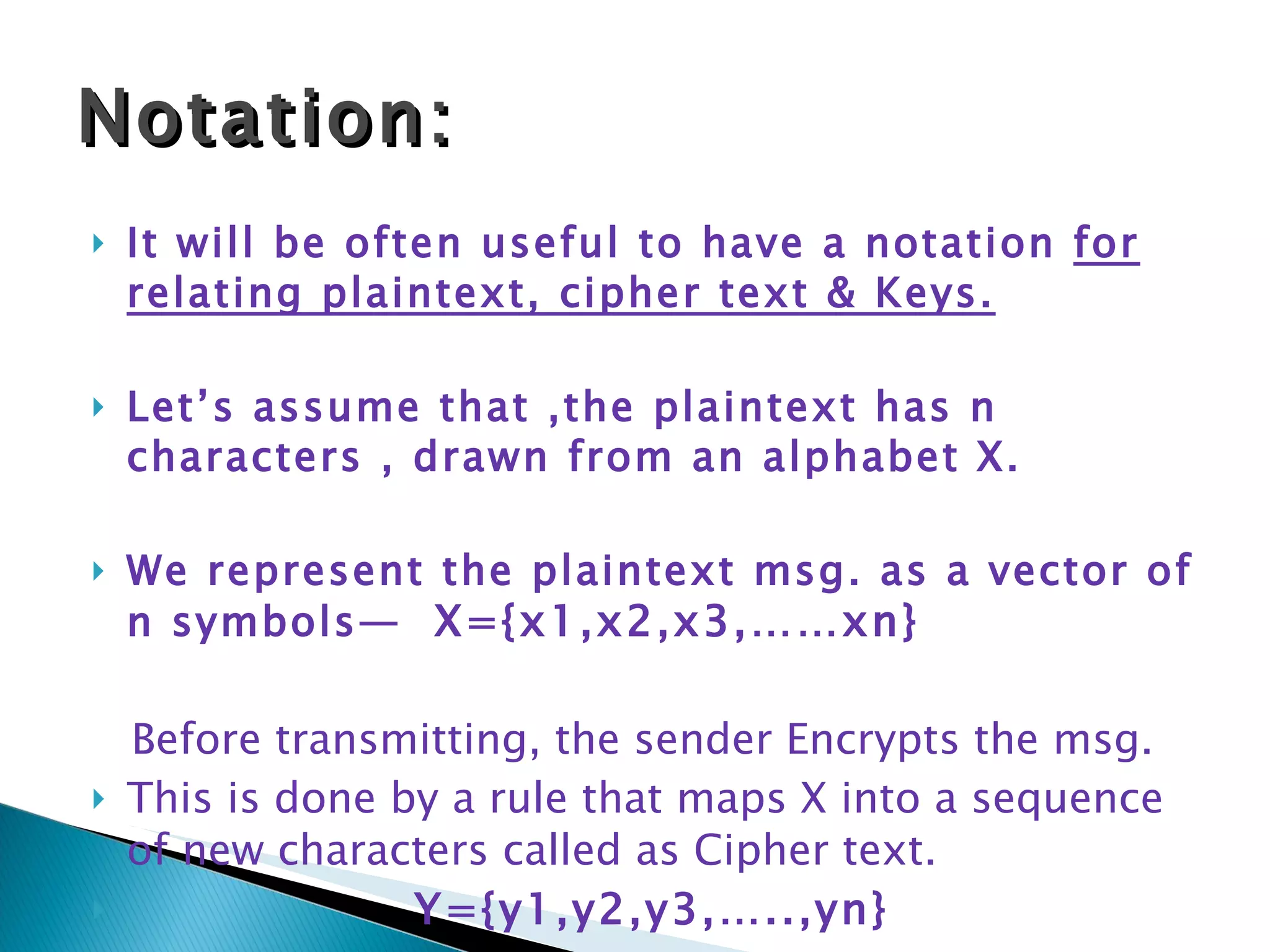 It will be often useful to have a notation  for relating plaintext, cipher text & Keys. Let’s assume that ,the plaintext has n characters , drawn from an alphabet X. We represent the plaintext msg. as a vector of n symbols—  X={x1,x2,x3,……xn} Before transmitting, the sender Encrypts the msg. This is done by a rule that maps X into a sequence of new characters called as Cipher text. Y={y1,y2,y3,…..,yn} Notation: 