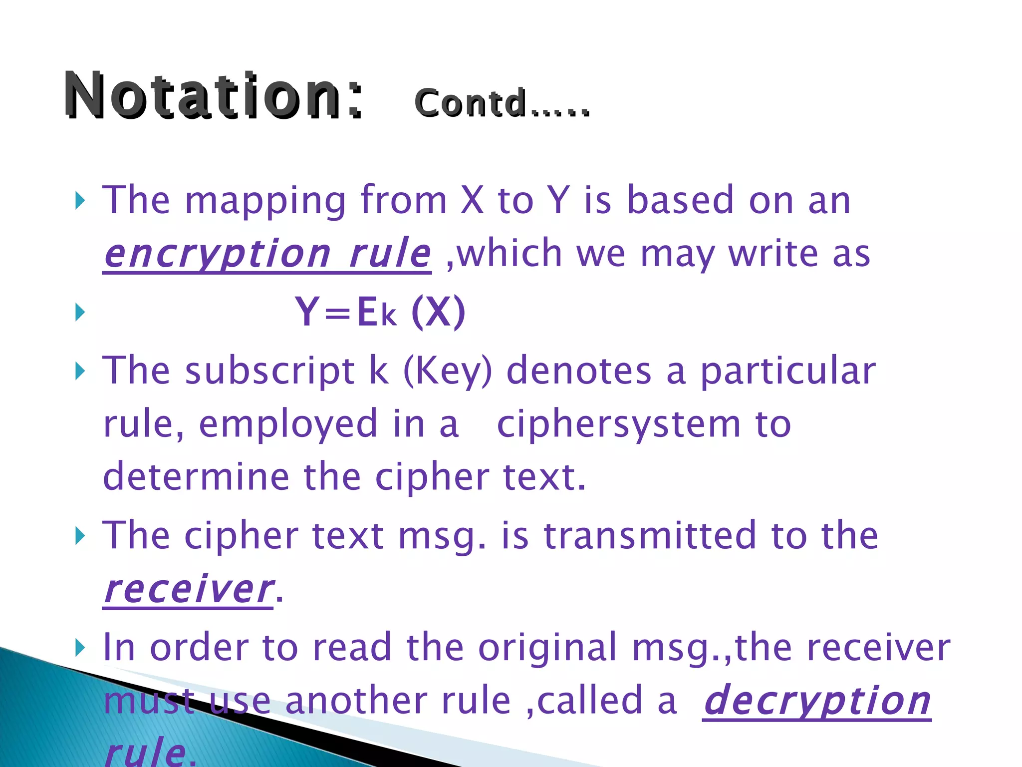 The mapping from X to Y is based on an  encryption rule  ,which we may write as Y=E k  (X) The subscript k (Key) denotes a particular rule, employed in a  ciphersystem to determine the cipher text. The cipher text msg. is transmitted to the  receiver . In order to read the original msg.,the receiver must use another rule ,called a  decryption rule . Notation:  Contd….. 