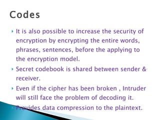 Codes It is also possible to increase the security of encryption by encrypting the entire words, phrases, sentences, before the applying to the encryption model. Secret codebook is shared between sender & receiver. Even if the cipher has been broken , Intruder  will still face the problem of decoding it. Provides data compression to the plaintext. 