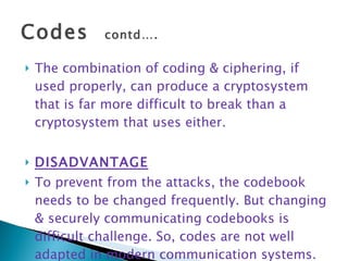 Codes  contd…. The combination of coding & ciphering, if used properly, can produce a cryptosystem that is far more difficult to break than a cryptosystem that uses either. DISADVANTAGE To prevent from the attacks, the codebook needs to be changed frequently. But changing & securely communicating codebooks is difficult challenge. So, codes are not well adapted in modern communication systems. 