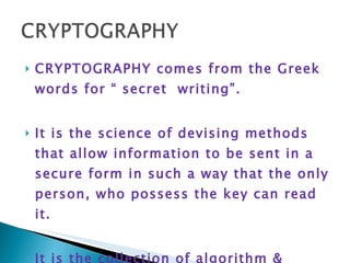 CRYPTOGRAPHY comes from the Greek words for “ secret  writing”. It is the science of devising methods that allow information to be sent in a secure form in such a way that the only person, who possess the key can read it. It is the collection of algorithm & associated procedures for hiding & unhiding information 