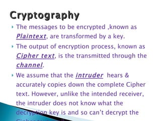 The messages to be encrypted ,known as  Plaintext , are transformed by a key.  The output of encryption process, known as  Cipher text , is the transmitted through the  channel .  We assume that the  intruder   hears & accurately copies down the complete Cipher text. However, unlike the intended receiver, the intruder does not know what the decryption key is and so can’t decrypt the Cipher text easily. Cryptography 