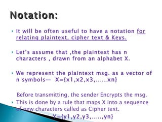 It will be often useful to have a notation  for relating plaintext, cipher text & Keys. Let’s assume that ,the plaintext has n characters , drawn from an alphabet X. We represent the plaintext msg. as a vector of n symbols—  X={x1,x2,x3,……xn} Before transmitting, the sender Encrypts the msg. This is done by a rule that maps X into a sequence of new characters called as Cipher text. Y={y1,y2,y3,…..,yn} Notation: 