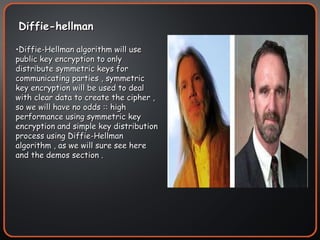 Diffie-hellman Diffie-Hellman algorithm will use public key encryption to only distribute symmetric keys for communicating parties , symmetric key encryption will be used to deal with clear data to create the cipher , so we will have no odds :: high performance using symmetric key encryption and simple key distribution process using Diffie-Hellman algorithm , as we will sure see here and the demos section . 