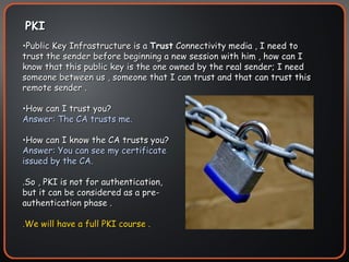 PKI Public Key Infrastructure is a  Trust  Connectivity media , I need to trust the sender before beginning a new session with him , how can I know that this public key is the one owned by the real sender; I need someone between us , someone that I can trust and that can trust this remote sender . How can I trust you? Answer: The CA trusts me. How can I know the CA trusts you? Answer: You can see my certificate issued by the CA. .So , PKI is not for authentication, but it can be considered as a pre-authentication phase . .We will have a full PKI course .  