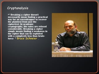 Cryptanalysis “  Breaking a cipher doesn't necessarily mean finding a practical way for an eavesdropper to recover the plaintext from just the ciphertext. In academic cryptography, the rules are relaxed considerably. Breaking a cipher simply means finding a weakness in the cipher that can be exploited with a complexity less than brute-force  ”  Bruce Schneier  . 