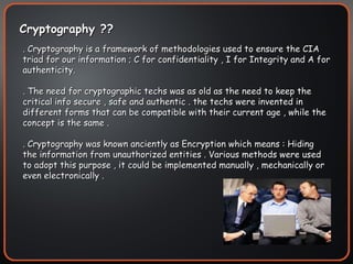 . Cryptography is a framework of methodologies used to ensure the CIA triad for our information ; C for confidentiality , I for Integrity and A for authenticity. . The need for cryptographic techs was as old as the need to keep the critical info secure , safe and authentic . the techs were invented in different forms that can be compatible with their current age , while the concept is the same . . Cryptography was known anciently as Encryption which means : Hiding the information from unauthorized entities . Various methods were used to adopt this purpose , it could be implemented manually , mechanically or even electronically . Cryptography ??  