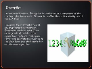 Encryption  . As we stated before , Encryption is considered as a component of the cryptographic framework . It’s role is to offer the confidentiality axis of the CIA triad . . Recalling the systematic view of any cryptographic component , Encryption needs an input (Clear message & key) to deliver the cipher form (output) , this cipher form to be decrypted (converted to the clear form ) we shall need a key and the same algorithm . 