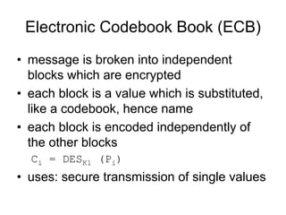 Electronic Codebook Book (ECB)
• message is broken into independent
  blocks which are encrypted
• each block is a value which is substituted,
  like a codebook, hence name
• each block is encoded independently of
  the other blocks
  Ci = DESK1 (Pi)
• uses: secure transmission of single values
 