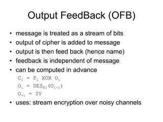 Output FeedBack (OFB)
•   message is treated as a stream of bits
•   output of cipher is added to message
•   output is then feed back (hence name)
•   feedback is independent of message
•   can be computed in advance
    Ci = Pi XOR Oi
    Oi = DESK1(Oi-1)
    O-1 = IV
• uses: stream encryption over noisy channels
 