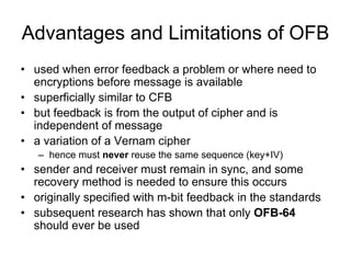 Advantages and Limitations of OFB
• used when error feedback a problem or where need to
  encryptions before message is available
• superficially similar to CFB
• but feedback is from the output of cipher and is
  independent of message
• a variation of a Vernam cipher
   – hence must never reuse the same sequence (key+IV)
• sender and receiver must remain in sync, and some
  recovery method is needed to ensure this occurs
• originally specified with m-bit feedback in the standards
• subsequent research has shown that only OFB-64
  should ever be used
 