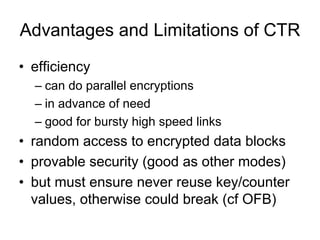 Advantages and Limitations of CTR
• efficiency
  – can do parallel encryptions
  – in advance of need
  – good for bursty high speed links
• random access to encrypted data blocks
• provable security (good as other modes)
• but must ensure never reuse key/counter
  values, otherwise could break (cf OFB)
 