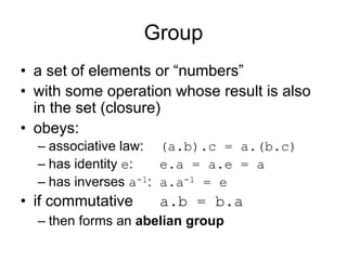 Group
• a set of elements or “numbers”
• with some operation whose result is also
  in the set (closure)
• obeys:
  – associative law: (a.b).c = a.(b.c)
  – has identity e:   e.a = a.e = a
  – has inverses a-1: a.a-1 = e
• if commutative    a.b = b.a
  – then forms an abelian group
 