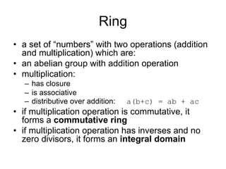 Ring
• a set of “numbers” with two operations (addition
  and multiplication) which are:
• an abelian group with addition operation
• multiplication:
  – has closure
  – is associative
  – distributive over addition:   a(b+c) = ab + ac
• if multiplication operation is commutative, it
  forms a commutative ring
• if multiplication operation has inverses and no
  zero divisors, it forms an integral domain
 