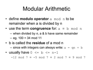 Modular Arithmetic
• define modulo operator a mod n to be
  remainder when a is divided by n
• use the term congruence for: a ≡ b mod n
  – when divided by n, a & b have same remainder
  – eg. 100 = 34 mod 11
• b is called the residue of a mod n
  – since with integers can always write: a = qn + b
• usually have 0 <= b <= n-1
   -12 mod 7 ≡ -5 mod 7 ≡ 2 mod 7 ≡ 9 mod 7
 
