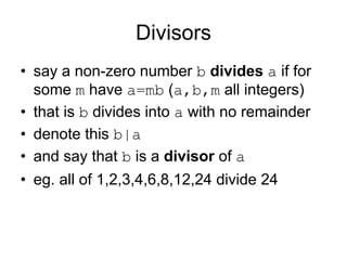 Divisors
• say a non-zero number b divides a if for
  some m have a=mb (a,b,m all integers)
• that is b divides into a with no remainder
• denote this b|a
• and say that b is a divisor of a
• eg. all of 1,2,3,4,6,8,12,24 divide 24
 