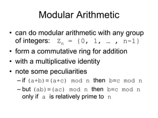 Modular Arithmetic
• can do modular arithmetic with any group
  of integers: Zn = {0, 1, … , n-1}
• form a commutative ring for addition
• with a multiplicative identity
• note some peculiarities
  – if (a+b)≡(a+c) mod n then b≡c mod n
  – but (ab)≡(ac) mod n then b≡c mod n
    only if a is relatively prime to n
 