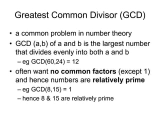 Greatest Common Divisor (GCD)
• a common problem in number theory
• GCD (a,b) of a and b is the largest number
  that divides evenly into both a and b
  – eg GCD(60,24) = 12
• often want no common factors (except 1)
  and hence numbers are relatively prime
  – eg GCD(8,15) = 1
  – hence 8 & 15 are relatively prime
 