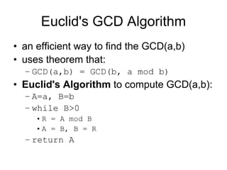 Euclid's GCD Algorithm
• an efficient way to find the GCD(a,b)
• uses theorem that:
  – GCD(a,b) = GCD(b, a mod b)
• Euclid's Algorithm to compute GCD(a,b):
  – A=a, B=b
  – while B>0
     • R = A mod B
     • A = B, B = R
  – return A
 