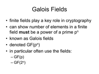 Galois Fields
• finite fields play a key role in cryptography
• can show number of elements in a finite
  field must be a power of a prime pn
• known as Galois fields
• denoted GF(pn)
• in particular often use the fields:
  – GF(p)
  – GF(2n)
 