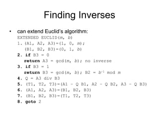 Finding Inverses
•   can extend Euclid’s algorithm:
    EXTENDED EUCLID(m, b)
    1. (A1, A2, A3)=(1, 0, m);
       (B1, B2, B3)=(0, 1, b)
    2. if B3 = 0
       return A3 = gcd(m, b); no inverse
    3. if B3 = 1
       return B3 = gcd(m, b); B2 = b–1 mod m
    4. Q = A3 div B3
    5. (T1, T2, T3)=(A1 – Q B1, A2 – Q B2, A3 – Q B3)
    6. (A1, A2, A3)=(B1, B2, B3)
    7. (B1, B2, B3)=(T1, T2, T3)
    8. goto 2
 