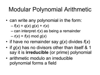 Modular Polynomial Arithmetic
• can write any polynomial in the form:
  – f(x) = q(x) g(x) + r(x)
  – can interpret r(x) as being a remainder
  – r(x) = f(x) mod g(x)
• if have no remainder say g(x) divides f(x)
• if g(x) has no divisors other than itself & 1
  say it is irreducible (or prime) polynomial
• arithmetic modulo an irreducible
  polynomial forms a field
 