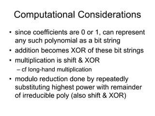 Computational Considerations
• since coefficients are 0 or 1, can represent
  any such polynomial as a bit string
• addition becomes XOR of these bit strings
• multiplication is shift & XOR
  – cf long-hand multiplication
• modulo reduction done by repeatedly
  substituting highest power with remainder
  of irreducible poly (also shift & XOR)
 