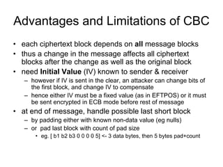 Advantages and Limitations of CBC
• each ciphertext block depends on all message blocks
• thus a change in the message affects all ciphertext
  blocks after the change as well as the original block
• need Initial Value (IV) known to sender & receiver
   – however if IV is sent in the clear, an attacker can change bits of
     the first block, and change IV to compensate
   – hence either IV must be a fixed value (as in EFTPOS) or it must
     be sent encrypted in ECB mode before rest of message
• at end of message, handle possible last short block
   – by padding either with known non-data value (eg nulls)
   – or pad last block with count of pad size
       • eg. [ b1 b2 b3 0 0 0 0 5] <- 3 data bytes, then 5 bytes pad+count
 