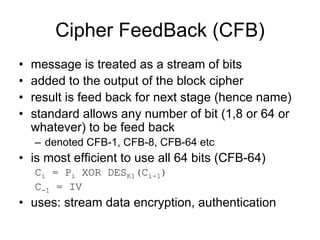 Cipher FeedBack (CFB)
•   message is treated as a stream of bits
•   added to the output of the block cipher
•   result is feed back for next stage (hence name)
•   standard allows any number of bit (1,8 or 64 or
    whatever) to be feed back
    – denoted CFB-1, CFB-8, CFB-64 etc
• is most efficient to use all 64 bits (CFB-64)
    Ci = Pi XOR DESK1(Ci-1)
    C-1 = IV
• uses: stream data encryption, authentication
 