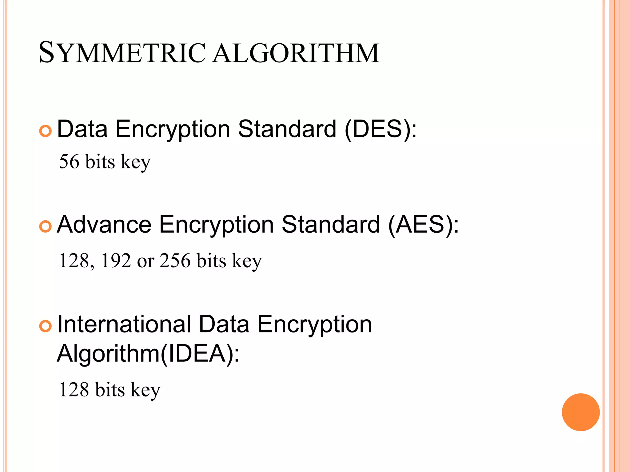 SYMMETRIC ALGORITHM

 Data   Encryption Standard (DES):
  56 bits key


 Advance       Encryption Standard (AES):
 128, 192 or 256 bits key


 International
             Data Encryption
 Algorithm(IDEA):
 128 bits key
 