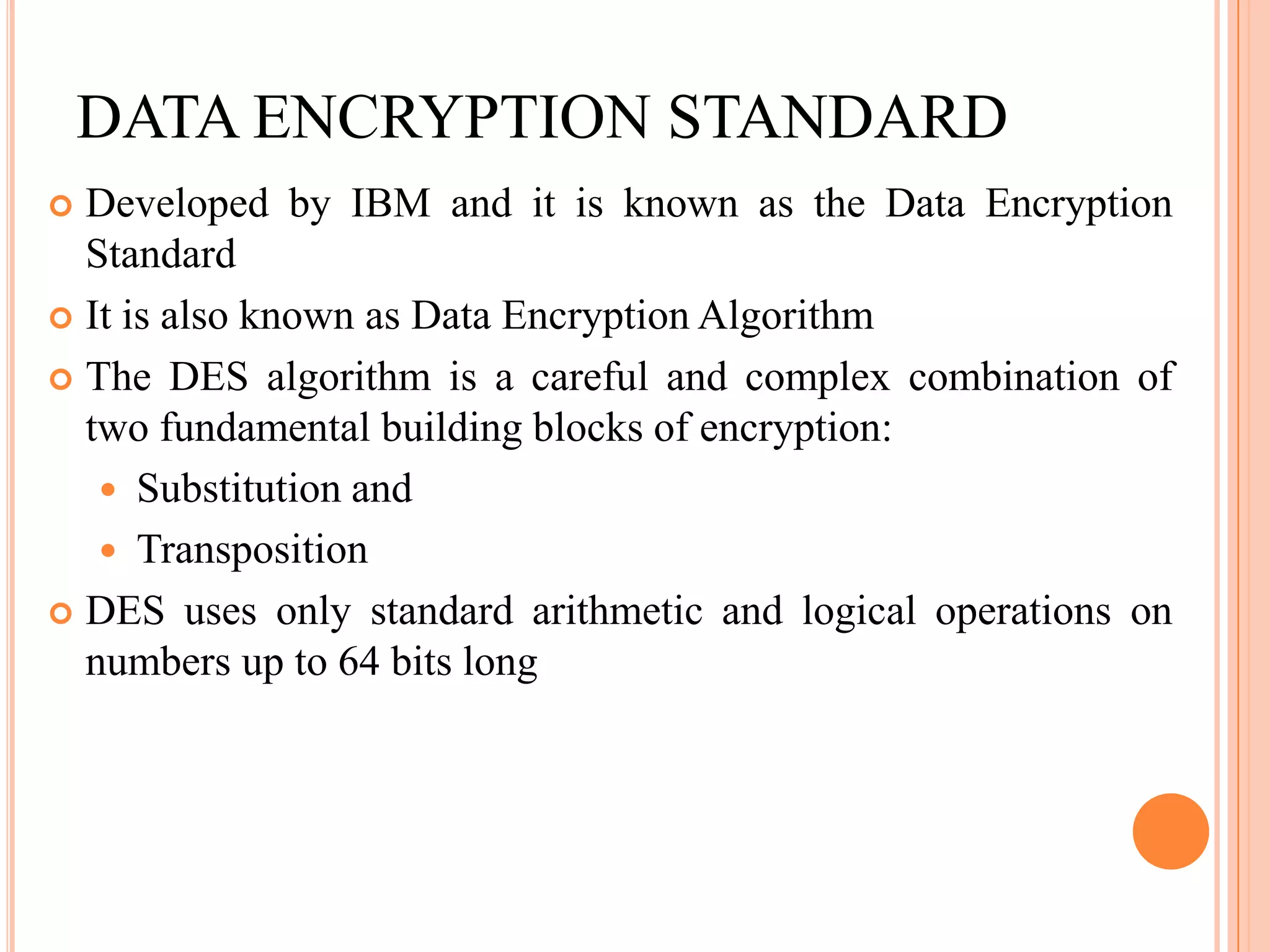 DATA ENCRYPTION STANDARD
 Developed by IBM and it is known as the Data Encryption
  Standard
 It is also known as Data Encryption Algorithm

 The DES algorithm is a careful and complex combination of
  two fundamental building blocks of encryption:
    Substitution and
    Transposition
 DES uses only standard arithmetic and logical operations on
  numbers up to 64 bits long
 