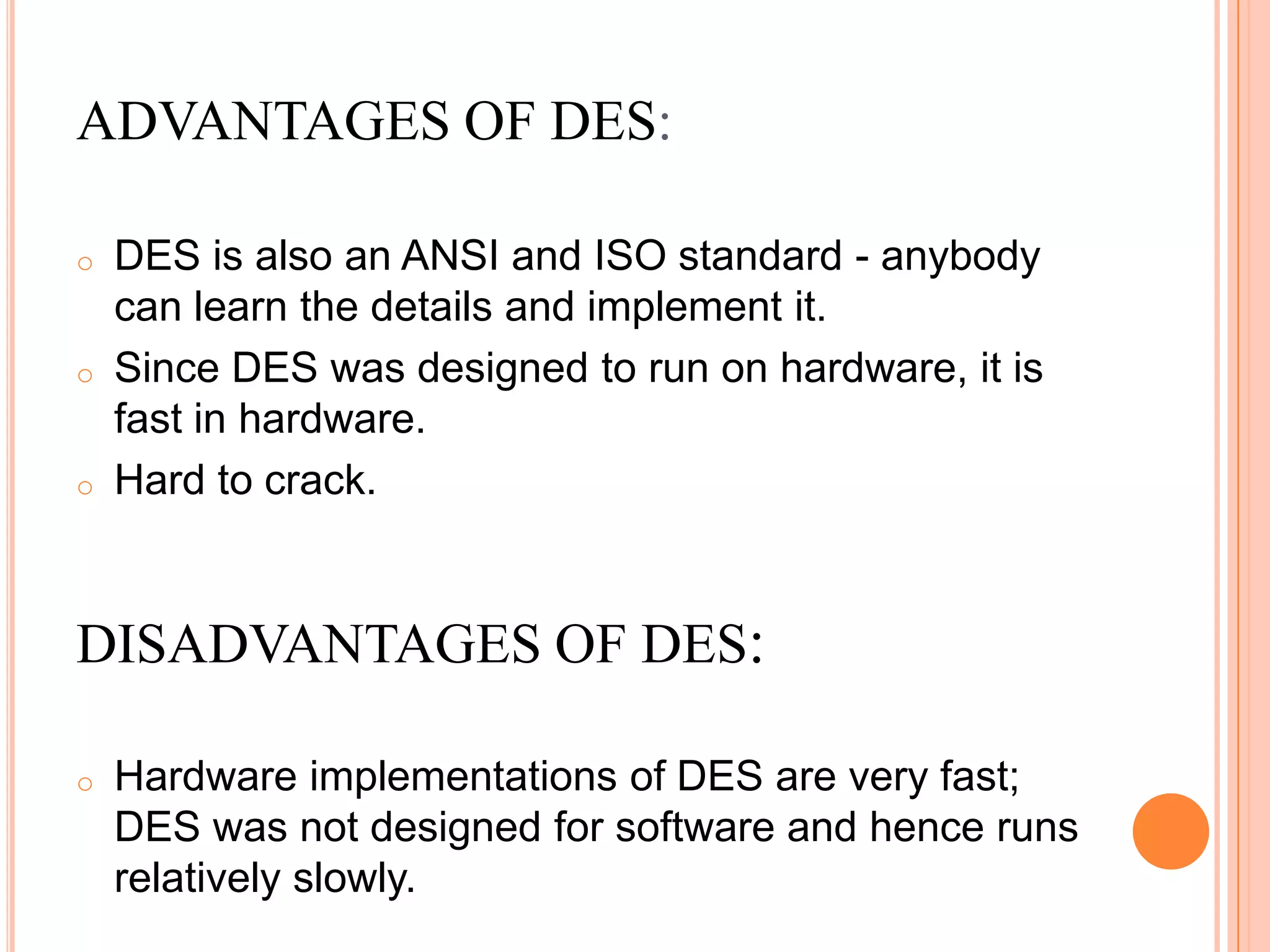 ADVANTAGES OF DES:

o   DES is also an ANSI and ISO standard - anybody
    can learn the details and implement it.
o   Since DES was designed to run on hardware, it is
    fast in hardware.
o   Hard to crack.


DISADVANTAGES OF DES:

o   Hardware implementations of DES are very fast;
    DES was not designed for software and hence runs
    relatively slowly.
 