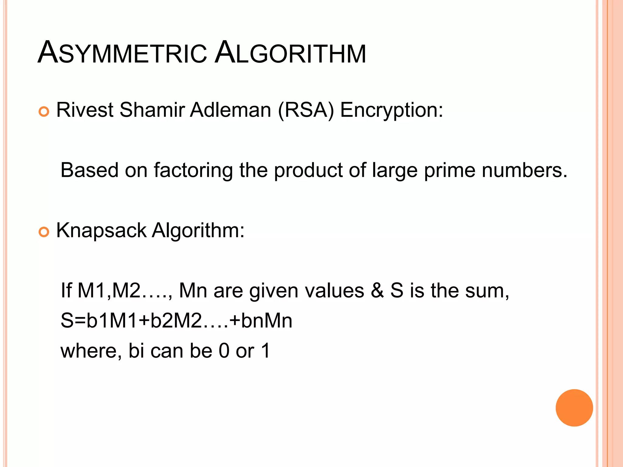 ASYMMETRIC ALGORITHM
   Rivest Shamir Adleman (RSA) Encryption:

    Based on factoring the product of large prime numbers.

   Knapsack Algorithm:

    If M1,M2…., Mn are given values & S is the sum,
    S=b1M1+b2M2….+bnMn
    where, bi can be 0 or 1
 