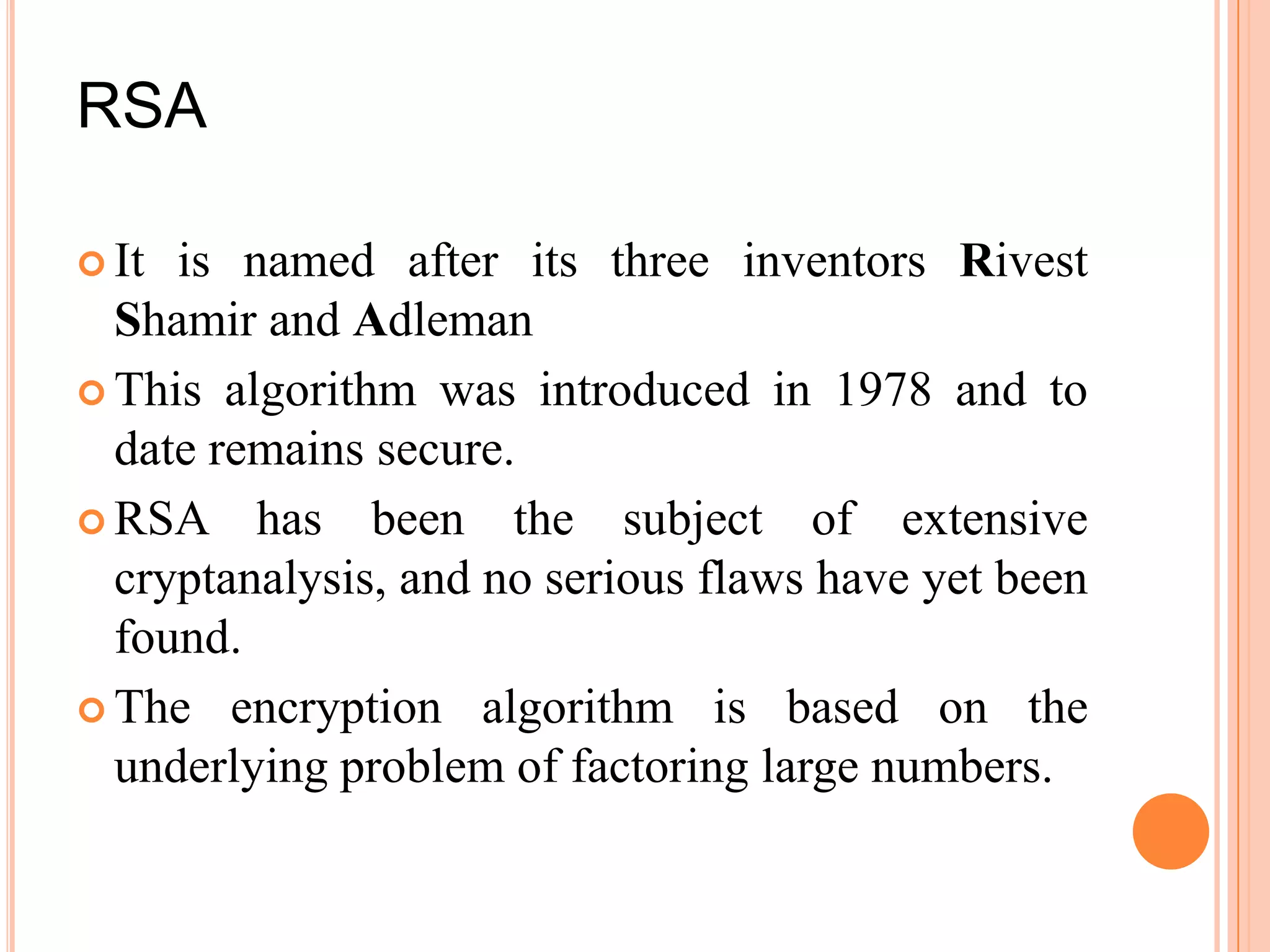 RSA

 It is named after its three inventors Rivest
  Shamir and Adleman
 This algorithm was introduced in 1978 and to
  date remains secure.
 RSA has been the subject of extensive
  cryptanalysis, and no serious flaws have yet been
  found.
 The encryption algorithm is based on the
  underlying problem of factoring large numbers.
 