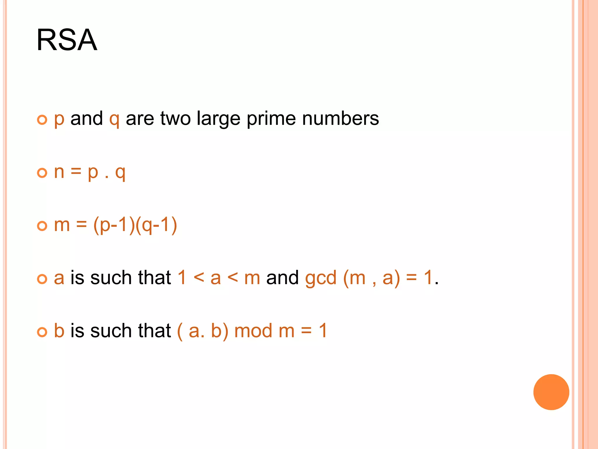 RSA

   p and q are two large prime numbers

   n=p.q

   m = (p-1)(q-1)

   a is such that 1 < a < m and gcd (m , a) = 1.

   b is such that ( a. b) mod m = 1
 
