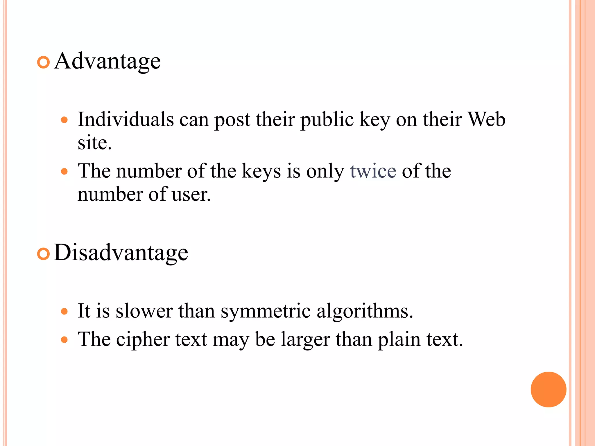  Advantage


     Individuals can post their public key on their Web
      site.
     The number of the keys is only twice of the
      number of user.

 Disadvantage


     It is slower than symmetric algorithms.
     The cipher text may be larger than plain text.
 
