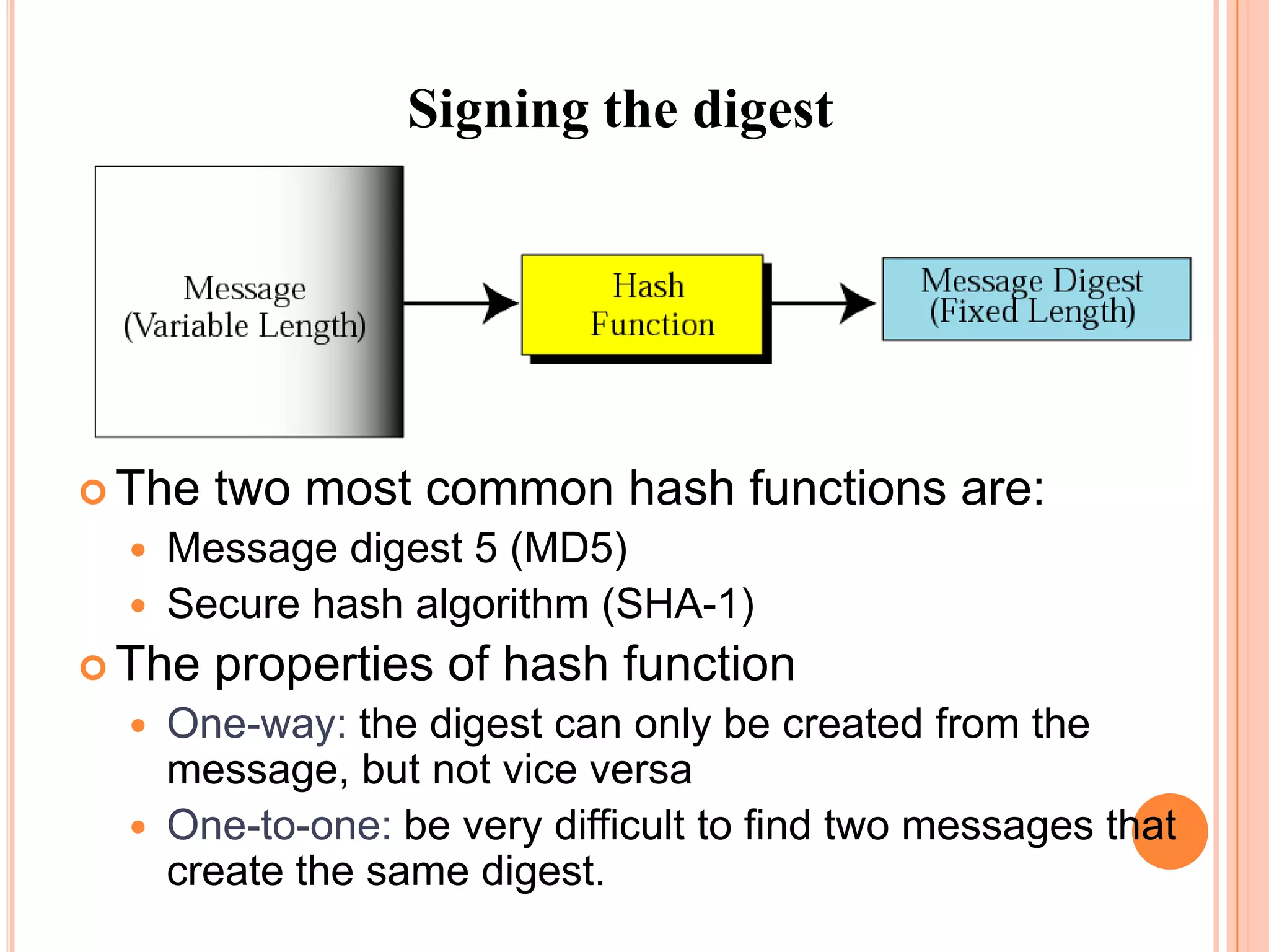 Signing the digest




 The   two most common hash functions are:
     Message digest 5 (MD5)
     Secure hash algorithm (SHA-1)
 The   properties of hash function
     One-way: the digest can only be created from the
      message, but not vice versa
     One-to-one: be very difficult to find two messages that
      create the same digest.
 