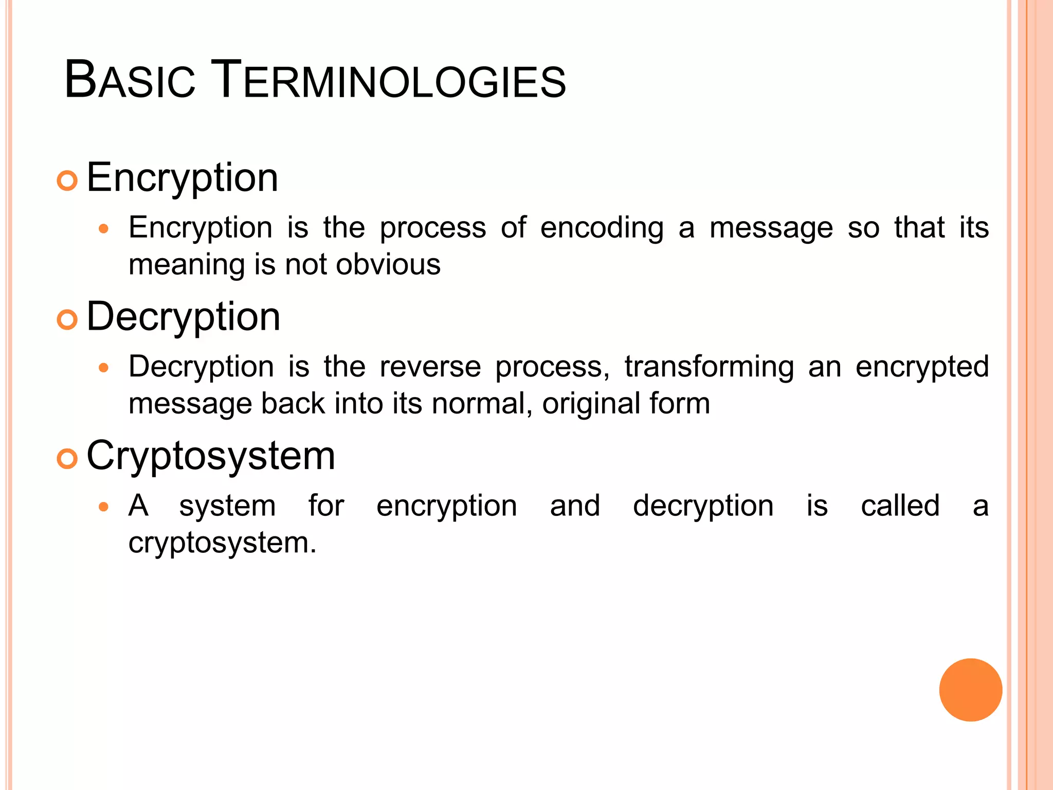 BASIC TERMINOLOGIES
 Encryption
     Encryption is the process of encoding a message so that its
      meaning is not obvious
 Decryption
     Decryption is the reverse process, transforming an encrypted
      message back into its normal, original form
 Cryptosystem
     A system for     encryption   and   decryption   is   called   a
      cryptosystem.
 