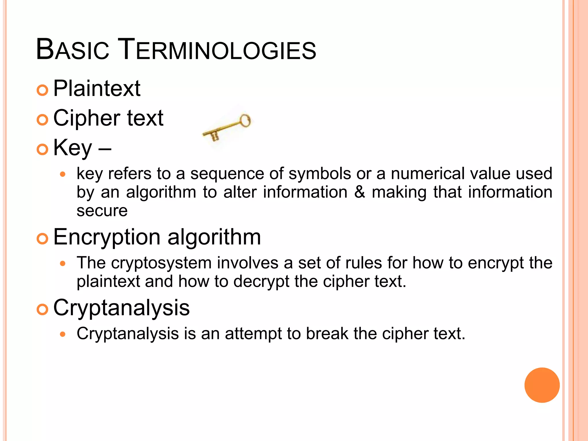 BASIC TERMINOLOGIES
 Plaintext
 Cipher     text
 Key    –
     key refers to a sequence of symbols or a numerical value used
      by an algorithm to alter information & making that information
      secure
 Encryption        algorithm
     The cryptosystem involves a set of rules for how to encrypt the
      plaintext and how to decrypt the cipher text.
 Cryptanalysis
     Cryptanalysis is an attempt to break the cipher text.
 