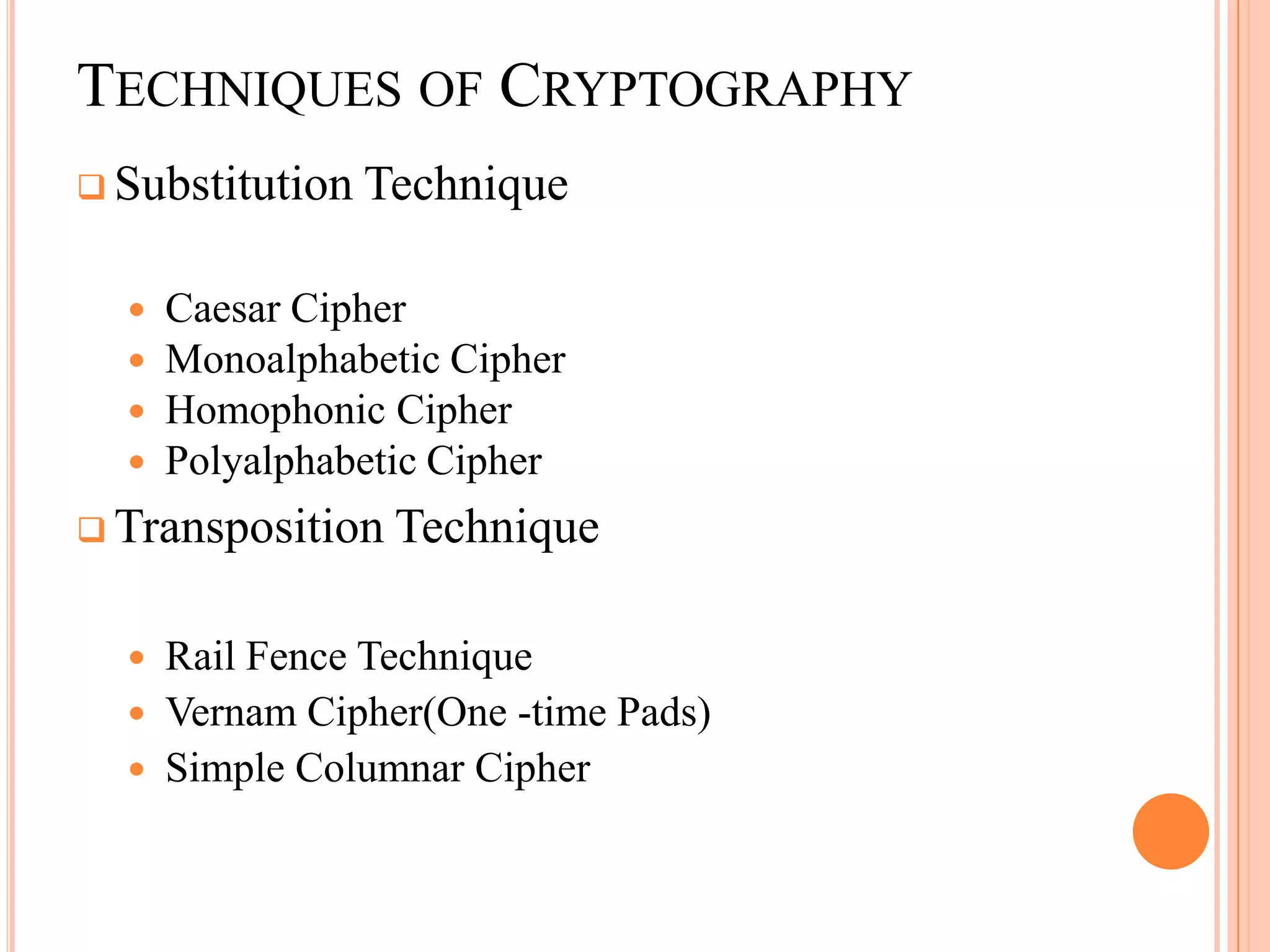 TECHNIQUES OF CRYPTOGRAPHY
 Substitution   Technique

     Caesar Cipher
     Monoalphabetic Cipher
     Homophonic Cipher
     Polyalphabetic Cipher
 Transposition   Technique

     Rail Fence Technique
     Vernam Cipher(One -time Pads)
     Simple Columnar Cipher
 