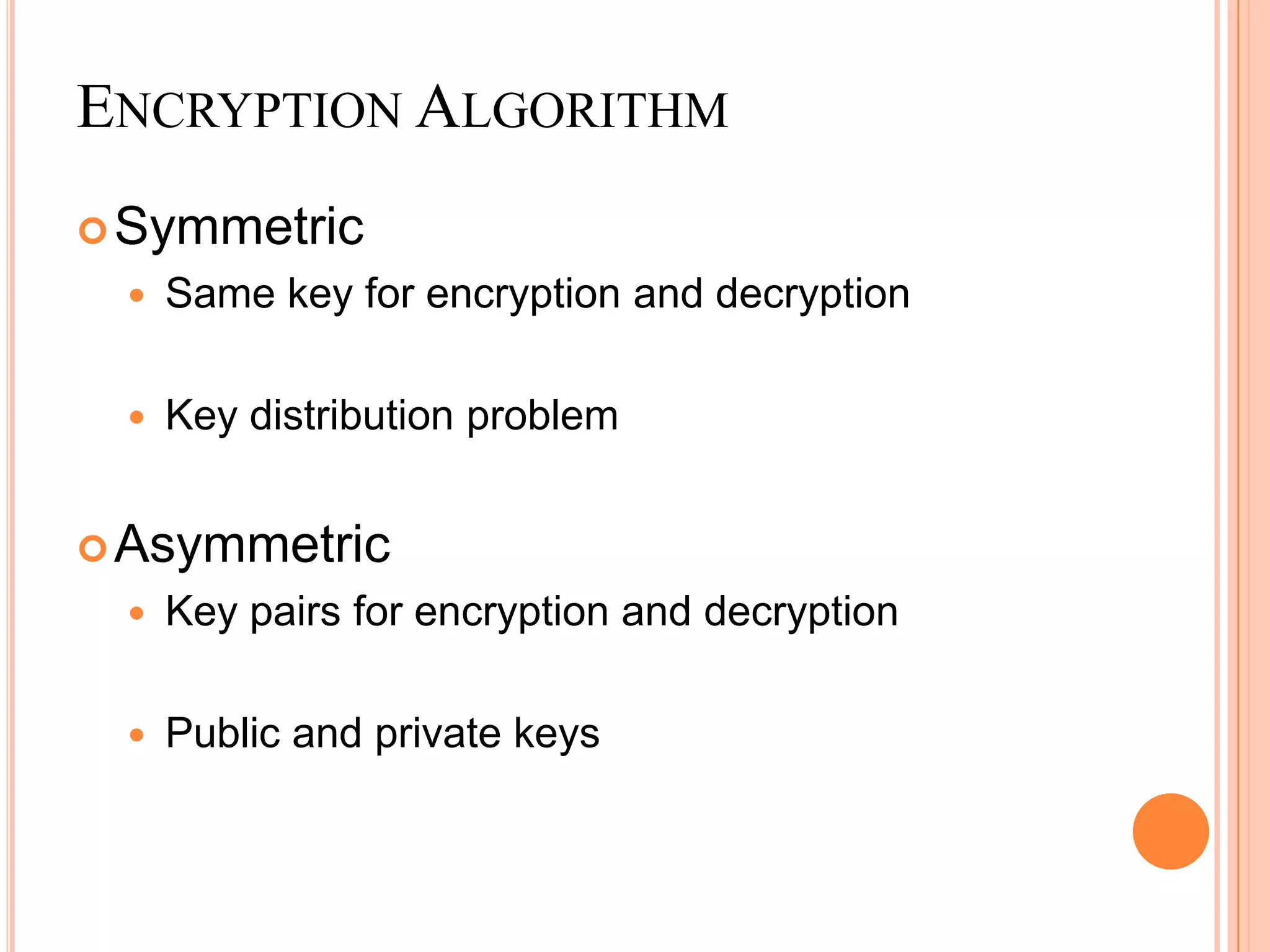 ENCRYPTION ALGORITHM
 Symmetric
    Same key for encryption and decryption

    Key distribution problem


 Asymmetric
    Key pairs for encryption and decryption

    Public and private keys
 