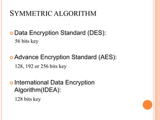 SYMMETRIC ALGORITHM

 Data   Encryption Standard (DES):
  56 bits key


 Advance       Encryption Standard (AES):
 128, 192 or 256 bits key


 International
             Data Encryption
 Algorithm(IDEA):
 128 bits key
 