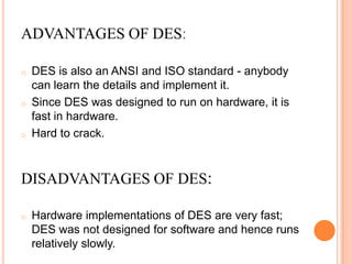 ADVANTAGES OF DES:

o   DES is also an ANSI and ISO standard - anybody
    can learn the details and implement it.
o   Since DES was designed to run on hardware, it is
    fast in hardware.
o   Hard to crack.


DISADVANTAGES OF DES:

o   Hardware implementations of DES are very fast;
    DES was not designed for software and hence runs
    relatively slowly.
 