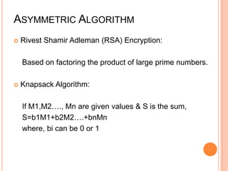 ASYMMETRIC ALGORITHM
   Rivest Shamir Adleman (RSA) Encryption:

    Based on factoring the product of large prime numbers.

   Knapsack Algorithm:

    If M1,M2…., Mn are given values & S is the sum,
    S=b1M1+b2M2….+bnMn
    where, bi can be 0 or 1
 