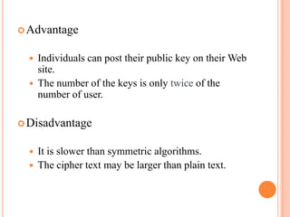  Advantage


     Individuals can post their public key on their Web
      site.
     The number of the keys is only twice of the
      number of user.

 Disadvantage


     It is slower than symmetric algorithms.
     The cipher text may be larger than plain text.
 