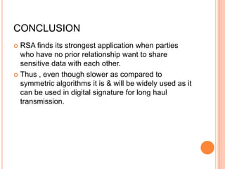 CONCLUSION
 RSA finds its strongest application when parties
  who have no prior relationship want to share
  sensitive data with each other.
 Thus , even though slower as compared to
  symmetric algorithms it is & will be widely used as it
  can be used in digital signature for long haul
  transmission.
 
