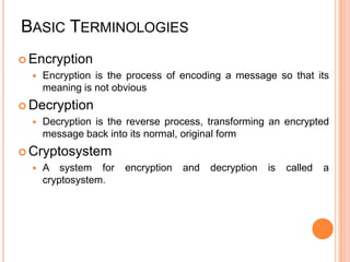 BASIC TERMINOLOGIES
 Encryption
     Encryption is the process of encoding a message so that its
      meaning is not obvious
 Decryption
     Decryption is the reverse process, transforming an encrypted
      message back into its normal, original form
 Cryptosystem
     A system for     encryption   and   decryption   is   called   a
      cryptosystem.
 
