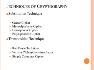 TECHNIQUES OF CRYPTOGRAPHY
 Substitution   Technique

     Caesar Cipher
     Monoalphabetic Cipher
     Homophonic Cipher
     Polyalphabetic Cipher
 Transposition   Technique

     Rail Fence Technique
     Vernam Cipher(One -time Pads)
     Simple Columnar Cipher
 